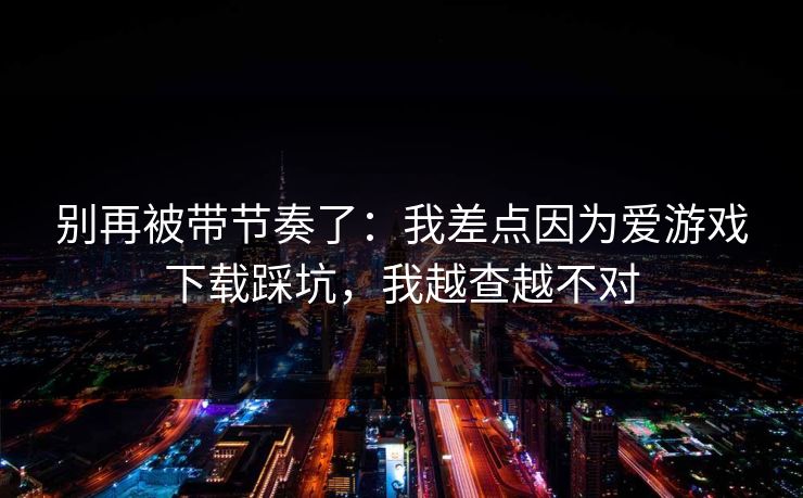 别再被带节奏了：我差点因为爱游戏下载踩坑，我越查越不对