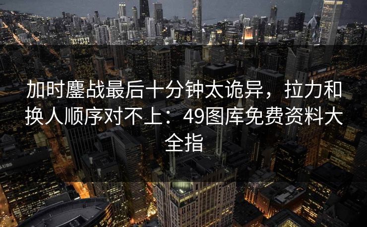 加时鏖战最后十分钟太诡异，拉力和换人顺序对不上：49图库免费资料大全指