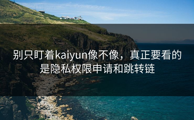 别只盯着kaiyun像不像，真正要看的是隐私权限申请和跳转链