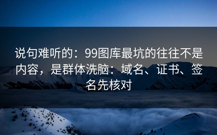 说句难听的：99图库最坑的往往不是内容，是群体洗脑：域名、证书、签名先核对