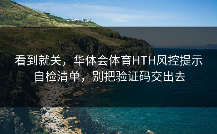 看到就关，华体会体育HTH风控提示自检清单，别把验证码交出去