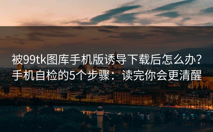 被99tk图库手机版诱导下载后怎么办？手机自检的5个步骤：读完你会更清醒
