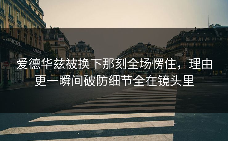 爱德华兹被换下那刻全场愣住，理由更一瞬间破防细节全在镜头里