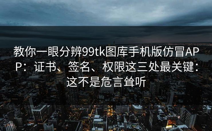 教你一眼分辨99tk图库手机版仿冒APP：证书、签名、权限这三处最关键：这不是危言耸听