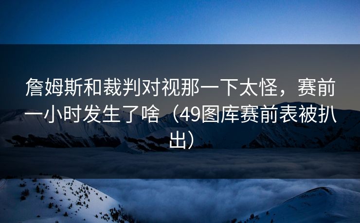 詹姆斯和裁判对视那一下太怪，赛前一小时发生了啥（49图库赛前表被扒出）