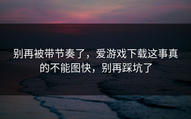 别再被带节奏了，爱游戏下载这事真的不能图快，别再踩坑了