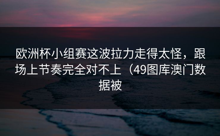 欧洲杯小组赛这波拉力走得太怪，跟场上节奏完全对不上（49图库澳门数据被