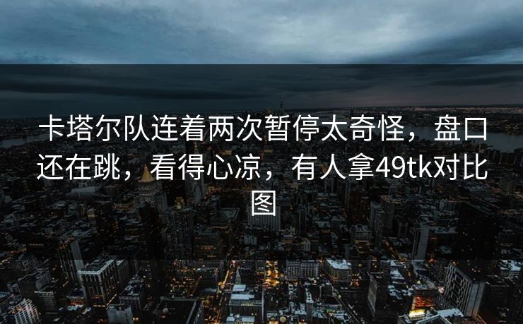 卡塔尔队连着两次暂停太奇怪，盘口还在跳，看得心凉，有人拿49tk对比图