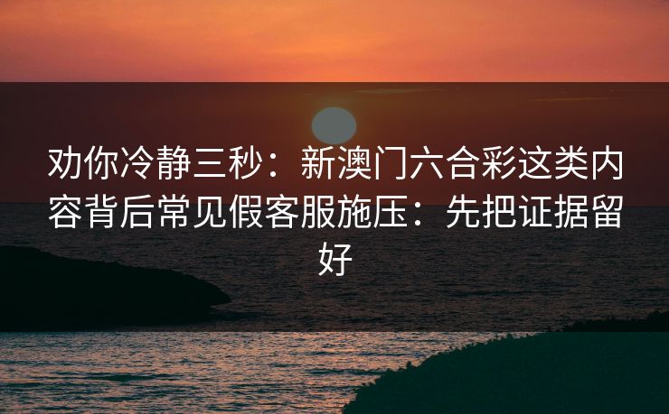 劝你冷静三秒：新澳门六合彩这类内容背后常见假客服施压：先把证据留好