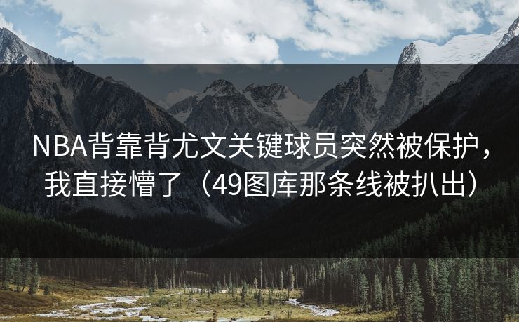 NBA背靠背尤文关键球员突然被保护，我直接懵了（49图库那条线被扒出）