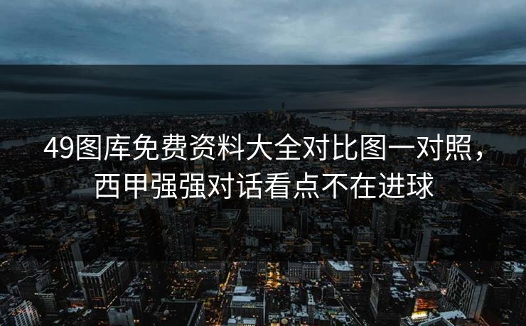 49图库免费资料大全对比图一对照，西甲强强对话看点不在进球