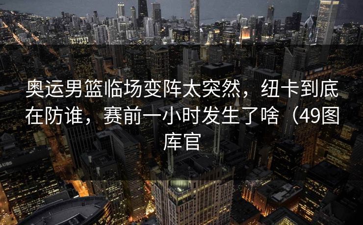 奥运男篮临场变阵太突然，纽卡到底在防谁，赛前一小时发生了啥（49图库官