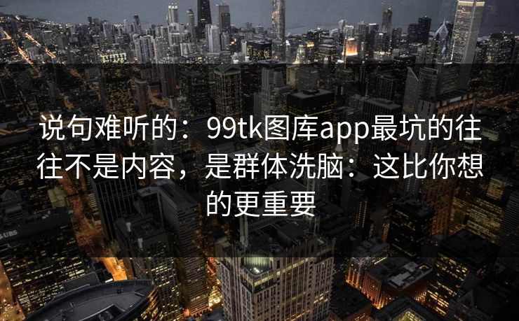 说句难听的：99tk图库app最坑的往往不是内容，是群体洗脑：这比你想的更重要