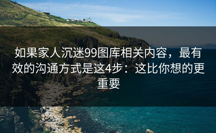 如果家人沉迷99图库相关内容，最有效的沟通方式是这4步：这比你想的更重要