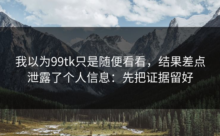 我以为99tk只是随便看看，结果差点泄露了个人信息：先把证据留好