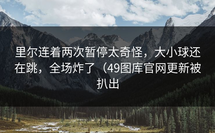 里尔连着两次暂停太奇怪，大小球还在跳，全场炸了（49图库官网更新被扒出