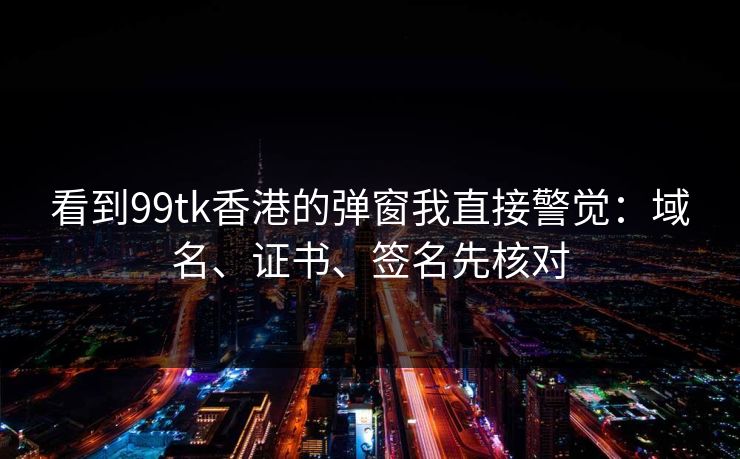 看到99tk香港的弹窗我直接警觉：域名、证书、签名先核对