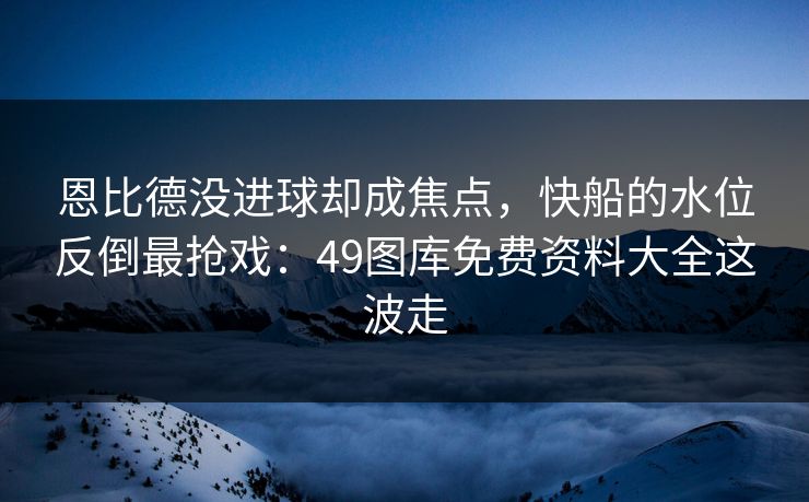恩比德没进球却成焦点，快船的水位反倒最抢戏：49图库免费资料大全这波走