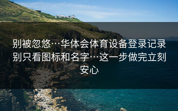别被忽悠…华体会体育设备登录记录别只看图标和名字…这一步做完立刻安心
