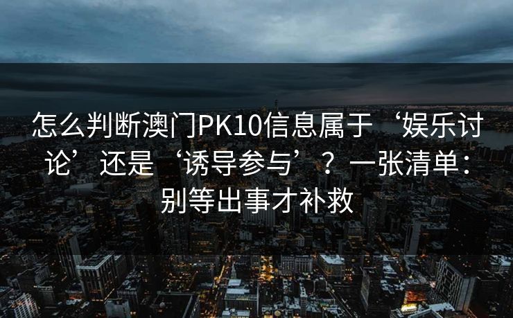 怎么判断澳门PK10信息属于‘娱乐讨论’还是‘诱导参与’？一张清单：别等出事才补救