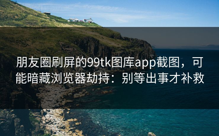 朋友圈刷屏的99tk图库app截图，可能暗藏浏览器劫持：别等出事才补救