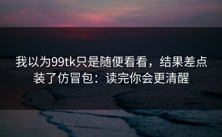 我以为99tk只是随便看看，结果差点装了仿冒包：读完你会更清醒