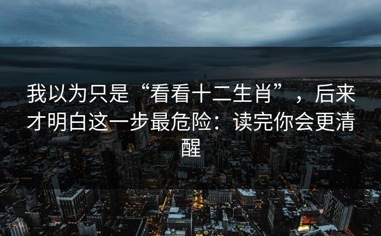 我以为只是“看看十二生肖”，后来才明白这一步最危险：读完你会更清醒