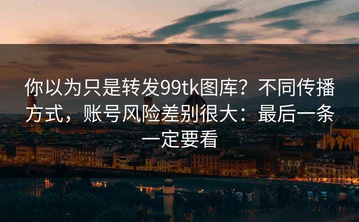 你以为只是转发99tk图库？不同传播方式，账号风险差别很大：最后一条一定要看