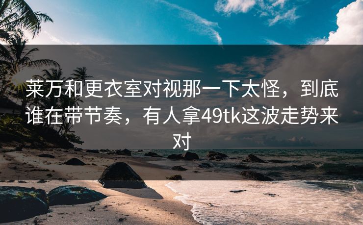 莱万和更衣室对视那一下太怪，到底谁在带节奏，有人拿49tk这波走势来对
