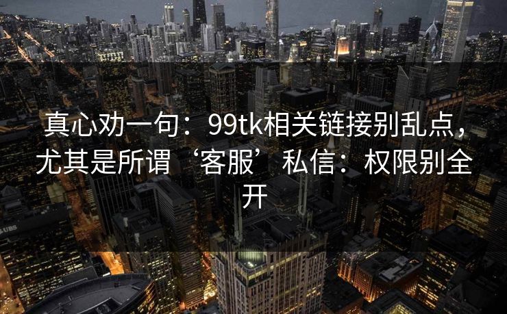 真心劝一句：99tk相关链接别乱点，尤其是所谓‘客服’私信：权限别全开